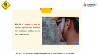 10.2.9.3 É vedado o uso de
adornos pessoais nos trabalhos
com instalações elétricas ou em
suas proximidades.
NR 10 – SEGURANÇA EM INSTALAÇÕES E SERVIÇOS EM ELETRICIDADE
 