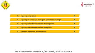 10.4 – Segurança na construção, montagem, operação e manutenção
10.3 – Segurança em projetos
10.6 – Segurança em instalações elétricas energizadas
10.5 – Segurança em instalações elétricas desenergizadas
10.7 – Trabalhos envolvendo alta tensão (AT)
NR 10 – SEGURANÇA EM INSTALAÇÕES E SERVIÇOS EM ELETRICIDADE
 