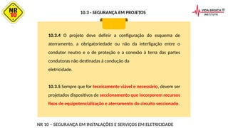 10.3.4 O projeto deve definir a configuração do esquema de
aterramento, a obrigatoriedade ou não da interligação entre o
condutor neutro e o de proteção e a conexão à terra das partes
condutoras não destinadas à condução da
eletricidade.
10.3.5 Sempre que for tecnicamente viável e necessário, devem ser
projetados dispositivos de seccionamento que incorporem recursos
fixos de equipotencialização e aterramento do circuito seccionado.
NR 10 – SEGURANÇA EM INSTALAÇÕES E SERVIÇOS EM ELETRICIDADE
10.3 - SEGURANÇA EM PROJETOS
 