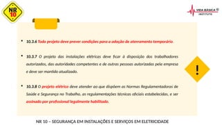  10.3.6 Todo projeto deve prever condições para a adoção de aterramento temporário.
 10.3.7 O projeto das instalações elétricas deve ficar à disposição dos trabalhadores
autorizados, das autoridades competentes e de outras pessoas autorizadas pela empresa
e deve ser mantido atualizado.
 10.3.8 O projeto elétrico deve atender ao que dispõem as Normas Regulamentadoras de
Saúde e Segurança no Trabalho, as regulamentações técnicas oficiais estabelecidas, e ser
assinado por profissional legalmente habilitado.
!
NR 10 – SEGURANÇA EM INSTALAÇÕES E SERVIÇOS EM ELETRICIDADE
 