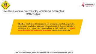 10.4- SEGURANÇA NA CONSTRUÇÃO, MONTAGEM, OPERAÇÃO E
MANUTENÇÃO
10.4.1 As instalações elétricas devem ser construídas, montadas, operadas,
reformadas, ampliadas, reparadas e inspecionadas de forma a garantir a
segurança e a saúde dos trabalhadores e dos usuários, e serem
supervisionadas por profissional autorizado, conforme dispõe esta NR.
NR 10 – SEGURANÇA EM INSTALAÇÕES E SERVIÇOS EM ELETRICIDADE
 