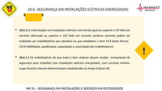  10.6.1 As intervenções em instalações elétricas com tensão igual ou superior a 50 Volts em
corrente alternada ou superior a 120 Volts em corrente contínua somente podem ser
realizadas por trabalhadores que atendam ao que estabelece o item 10.8 desta Norma.
(10.8 Habilitação, qualificação, capacitação e autorização dos trabalhadores)
 10.6.1.1 Os trabalhadores de que trata o item anterior devem receber treinamento de
segurança para trabalhos com instalações elétricas energizadas, com currículo mínimo,
carga horária e demais determinações estabelecidas no Anexo II desta NR.
!
NR 10 – SEGURANÇA EM INSTALAÇÕES E SERVIÇOS EM ELETRICIDADE
10.6- SEGURANÇA EM INSTALAÇÕES ELÉTRICAS ENERGIZADAS
 