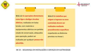 10.6.1.2 As operações elementares
como ligar e desligar circuitos
elétricos, realizadas em baixa
tensão, com materiais e
equipamentos elétricos em perfeito
estado de conservação, adequados
para operação, podem ser
realizadas por qualquer pessoa não
advertida.
10.6.2 Os trabalhos que
exigem o ingresso na zona
controlada devem ser
realizados mediante
procedimentos específicos
respeitando as distâncias
previstas no Anexo I.
NR 10 – SEGURANÇA EM INSTALAÇÕES E SERVIÇOS EM ELETRICIDADE
 