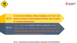 10.7.3
Os serviços em instalações elétricas energizadas em AT, bem como
aqueles executados no Sistema Elétrico de Potência -SEP, não podem
ser realizados individualmente.
Todo trabalho em instalações elétricas energizadas em AT, bem
como aquelas que interajam com o SEP, somente pode ser
realizado mediante ordem de serviço específica para data e local,
assinada por superior responsável pela área.
10.7.4
NR 10 – SEGURANÇA EM INSTALAÇÕES E SERVIÇOS EM ELETRICIDADE
 