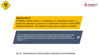 As Normas Regulamentadoras são de observância obrigatória pelas organizações e pelos órgãos
públicos da administração direta e indireta, bem como pelos órgãos dos Poderes Legislativo,
Judiciário e Ministério Público, que possuam empregados regidos pela Consolidação das Leis do
Trabalho - CLT.
Objetivo NR 01
O objetivo desta Norma é estabelecer as disposições gerais, o
campo de aplicação, os termos e as definições comuns às Normas
Regulamentadoras - NR relativas à segurança e saúde no trabalho.
NR 10 – SEGURANÇA EM INSTALAÇÕES E SERVIÇOS EM ELETRICIDADE
 