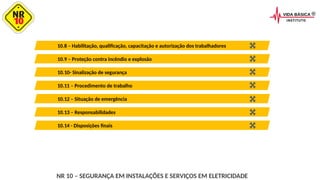 10.9 – Proteção contra incêndio e explosão
10.8 – Habilitação, qualificação, capacitação e autorização dos trabalhadores
10.11 – Procedimento de trabalho
10.10- Sinalização de segurança
10.13 – Responsabilidades
10.12 – Situação de emergência
10.14 - Disposições finais
NR 10 – SEGURANÇA EM INSTALAÇÕES E SERVIÇOS EM ELETRICIDADE
 