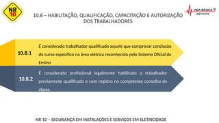 10.8.1
É considerado trabalhador qualificado aquele que comprovar conclusão
de curso específico na área elétrica reconhecido pelo Sistema Oficial de
Ensino
É considerado profissional legalmente habilitado o trabalhador
previamente qualificado e com registro no competente conselho de
classe.
10.8.2
NR 10 – SEGURANÇA EM INSTALAÇÕES E SERVIÇOS EM ELETRICIDADE
10.8 – HABILITAÇÃO, QUALIFICAÇÃO, CAPACITAÇÃO E AUTORIZAÇÃO
DOS TRABALHADORES
 