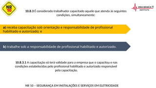 a) receba capacitação sob orientação e responsabilidade de profissional
habilitado e autorizado; e
b) trabalhe sob a responsabilidade de profissional habilitado e autorizado.
10.8.3 É considerado trabalhador capacitado aquele que atenda às seguintes
condições, simultaneamente:
10.8.3.1 A capacitação só terá validade para a empresa que o capacitou e nas
condições estabelecidas pelo profissional habilitado e autorizado responsável
pela capacitação.
NR 10 – SEGURANÇA EM INSTALAÇÕES E SERVIÇOS EM ELETRICIDADE
 