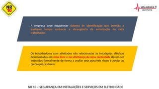 A empresa deve estabelecer sistema de identificação que permita a
qualquer tempo conhecer a abrangência da autorização de cada
trabalhador.
Os trabalhadores com atividades não relacionadas às instalações elétricas
desenvolvidas em zona livre e na vizinhança da zona controlada devem ser
instruídos formalmente de forma a avaliar seus possíveis riscos e adotar as
precauções cabíveis
NR 10 – SEGURANÇA EM INSTALAÇÕES E SERVIÇOS EM ELETRICIDADE
 