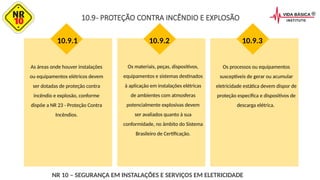 As áreas onde houver instalações
ou equipamentos elétricos devem
ser dotadas de proteção contra
incêndio e explosão, conforme
dispõe a NR 23 - Proteção Contra
Incêndios.
10.9.1
Os materiais, peças, dispositivos,
equipamentos e sistemas destinados
à aplicação em instalações elétricas
de ambientes com atmosferas
potencialmente explosivas devem
ser avaliados quanto à sua
conformidade, no âmbito do Sistema
Brasileiro de Certificação.
Os processos ou equipamentos
susceptíveis de gerar ou acumular
eletricidade estática devem dispor de
proteção específica e dispositivos de
descarga elétrica.
10.9- PROTEÇÃO CONTRA INCÊNDIO E EXPLOSÃO
10.9.2 10.9.3
NR 10 – SEGURANÇA EM INSTALAÇÕES E SERVIÇOS EM ELETRICIDADE
 