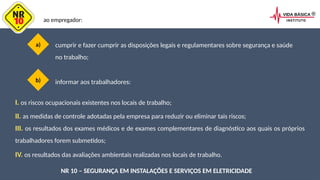 a) cumprir e fazer cumprir as disposições legais e regulamentares sobre segurança e saúde
no trabalho;
b)
ao empregador:
informar aos trabalhadores:
I. os riscos ocupacionais existentes nos locais de trabalho;
NR 10 – SEGURANÇA EM INSTALAÇÕES E SERVIÇOS EM ELETRICIDADE
II. as medidas de controle adotadas pela empresa para reduzir ou eliminar tais riscos;
III. os resultados dos exames médicos e de exames complementares de diagnóstico aos quais os próprios
trabalhadores forem submetidos;
IV. os resultados das avaliações ambientais realizadas nos locais de trabalho.
 