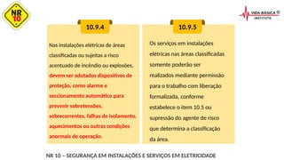 Nas instalações elétricas de áreas
classificadas ou sujeitas a risco
acentuado de incêndio ou explosões,
devem ser adotados dispositivos de
proteção, como alarme e
seccionamento automático para
prevenir sobretensões,
sobrecorrentes, falhas de isolamento,
aquecimentos ou outras condições
anormais de operação.
10.9.4 10.9.5
Os serviços em instalações
elétricas nas áreas classificadas
somente poderão ser
realizados mediante permissão
para o trabalho com liberação
formalizada, conforme
estabelece o item 10.5 ou
supressão do agente de risco
que determina a classificação
da área.
NR 10 – SEGURANÇA EM INSTALAÇÕES E SERVIÇOS EM ELETRICIDADE
 
