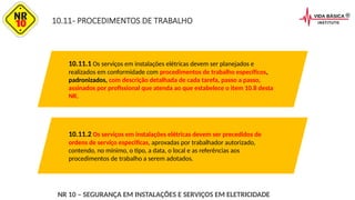 10.11- PROCEDIMENTOS DE TRABALHO
10.11.1 Os serviços em instalações elétricas devem ser planejados e
realizados em conformidade com procedimentos de trabalho específicos,
padronizados, com descrição detalhada de cada tarefa, passo a passo,
assinados por profissional que atenda ao que estabelece o item 10.8 desta
NR.
10.11.2 Os serviços em instalações elétricas devem ser precedidos de
ordens de serviço especificas, aprovadas por trabalhador autorizado,
contendo, no mínimo, o tipo, a data, o local e as referências aos
procedimentos de trabalho a serem adotados.
NR 10 – SEGURANÇA EM INSTALAÇÕES E SERVIÇOS EM ELETRICIDADE
 