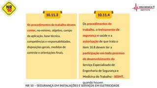 Os procedimentos de trabalho devem
conter, no mínimo, objetivo, campo
de aplicação, base técnica,
competências e responsabilidades,
disposições gerais, medidas de
controle e orientações finais.
10.11.3 10.11.4
Os procedimentos de
trabalho, o treinamento de
segurança e saúde e a
autorização de que trata o
item 10.8 devem ter a
participação em todo processo
de desenvolvimento do
Serviço Especializado de
Engenharia de Segurança e
Medicina do Trabalho - SESMT,
quando houver.
NR 10 – SEGURANÇA EM INSTALAÇÕES E SERVIÇOS EM ELETRICIDADE
 