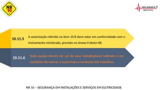 10.11.5
A autorização referida no item 10.8 deve estar em conformidade com o
treinamento ministrado, previsto no Anexo II desta NR.
Toda equipe deverá ter um de seus trabalhadores indicado e em
condições de exercer a supervisão e condução dos trabalhos.
10.11.6
NR 10 – SEGURANÇA EM INSTALAÇÕES E SERVIÇOS EM ELETRICIDADE
 