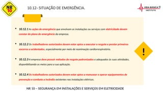 10.12- SITUAÇÃO DE EMERGÊNCIA.
 10.12.1 As ações de emergência que envolvam as instalações ou serviços com eletricidade devem
constar do plano de emergência da empresa.
 10.12.2 Os trabalhadores autorizados devem estar aptos a executar o resgate e prestar primeiros
socorros a acidentados, especialmente por meio de reanimação cardiorrespiratória.
 10.12.3 A empresa deve possuir métodos de resgate padronizados e adequados às suas atividades,
disponibilizando os meios para a sua aplicação.
 10.12.4 Os trabalhadores autorizados devem estar aptos a manusear e operar equipamentos de
prevenção e combate a incêndio existentes nas instalações elétricas.
!
NR 10 – SEGURANÇA EM INSTALAÇÕES E SERVIÇOS EM ELETRICIDADE
 