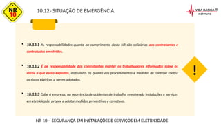 10.12- SITUAÇÃO DE EMERGÊNCIA.
 10.13.1 As responsabilidades quanto ao cumprimento desta NR são solidárias aos contratantes e
contratados envolvidos.
 10.13.2 É de responsabilidade dos contratantes manter os trabalhadores informados sobre os
riscos a que estão expostos, instruindo- os quanto aos procedimentos e medidas de controle contra
os riscos elétricos a serem adotados.
 10.13.3 Cabe à empresa, na ocorrência de acidentes de trabalho envolvendo instalações e serviços
em eletricidade, propor e adotar medidas preventivas e corretivas.
!
NR 10 – SEGURANÇA EM INSTALAÇÕES E SERVIÇOS EM ELETRICIDADE
 