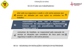 comunicar, de imediato, ao responsável pela execução do
serviço as situações que considerar de risco para sua
segurança e saúde e a de outras pessoas.
responsabilizar-se junto com a empresa pelo
cumprimento das disposições legais e regulamentares,
inclusive quanto aos procedimentos internos de
segurança e saúde; e
zelar pela sua segurança e saúde e a de outras pessoas que
possam ser afetadas por suas ações ou omissões no
trabalho;
FORMAÇÃO 40 HORAS
NR 10 – SEGURANÇA EM INSTALAÇÕES E SERVIÇOS EM ELETRICIDADE
10.13.4 Cabe aos trabalhadores:
a)
b)
c)
 
