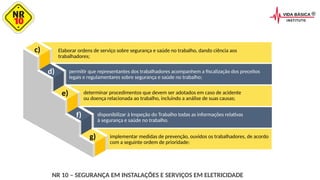 c)
d)
e)
f)
g)
Elaborar ordens de serviço sobre segurança e saúde no trabalho, dando ciência aos
trabalhadores;
permitir que representantes dos trabalhadores acompanhem a fiscalização dos preceitos
legais e regulamentares sobre segurança e saúde no trabalho;
determinar procedimentos que devem ser adotados em caso de acidente
ou doença relacionada ao trabalho, incluindo a análise de suas causas;
disponibilizar à Inspeção do Trabalho todas as informações relativas
à segurança e saúde no trabalho.
implementar medidas de prevenção, ouvidos os trabalhadores, de acordo
com a seguinte ordem de prioridade:
NR 10 – SEGURANÇA EM INSTALAÇÕES E SERVIÇOS EM ELETRICIDADE
 