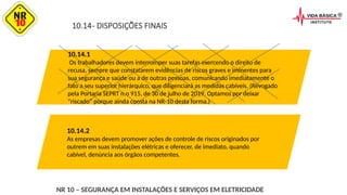 10.14- DISPOSIÇÕES FINAIS
10.14.1
Os trabalhadores devem interromper suas tarefas exercendo o direito de
recusa, sempre que constatarem evidências de riscos graves e iminentes para
sua segurança e saúde ou a de outras pessoas, comunicando imediatamente o
fato a seu superior hierárquico, que diligenciará as medidas cabíveis. (Revogado
pela Portaria SEPRT n.o 915, de 30 de julho de 2019. Optamos por deixar
“riscado” porque ainda consta na NR-10 desta forma.)
10.14.2
As empresas devem promover ações de controle de riscos originados por
outrem em suas instalações elétricas e oferecer, de imediato, quando
cabível, denúncia aos órgãos competentes.
NR 10 – SEGURANÇA EM INSTALAÇÕES E SERVIÇOS EM ELETRICIDADE
 