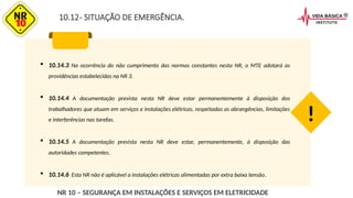 10.12- SITUAÇÃO DE EMERGÊNCIA.
 10.14.3 Na ocorrência do não cumprimento das normas constantes nesta NR, o MTE adotará as
providências estabelecidas na NR 3.
 10.14.4 A documentação prevista nesta NR deve estar permanentemente à disposição dos
trabalhadores que atuam em serviços e instalações elétricas, respeitadas as abrangências, limitações
e interferências nas tarefas.
 10.14.5 A documentação prevista nesta NR deve estar, permanentemente, à disposição das
autoridades competentes.
 10.14.6 Esta NR não é aplicável a instalações elétricas alimentadas por extra baixa tensão.
!
NR 10 – SEGURANÇA EM INSTALAÇÕES E SERVIÇOS EM ELETRICIDADE
 