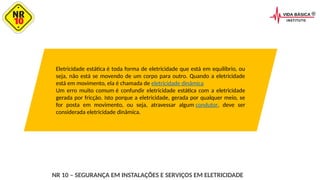 Eletricidade estática é toda forma de eletricidade que está em equilíbrio, ou
seja, não está se movendo de um corpo para outro. Quando a eletricidade
está em movimento, ela é chamada de eletricidade dinâmica
Um erro muito comum é confundir eletricidade estática com a eletricidade
gerada por fricção. Isto porque a eletricidade, gerada por qualquer meio, se
for posta em movimento, ou seja, atravessar algum condutor, deve ser
considerada eletricidade dinâmica.
NR 10 – SEGURANÇA EM INSTALAÇÕES E SERVIÇOS EM ELETRICIDADE
 
