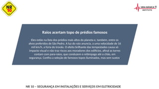 Raios acertam topo de prédios famosos
Eles estão na lista dos prédios mais altos do planeta e, também, entre os
alvos preferidos de São Pedro. A luz do raio anuncia, a uma velocidade de 16
mil km/h, a fúria do trovão. O efeito brilhante das tempestades causa só
impacto visual e não traz riscos aos moradores dos edifícios, afinal as torres
contam com para-raios, que conduzem o relâmpago até o chão, em
segurança. Confira a seleção de famosos topos iluminados, mas sem sustos.
NR 10 – SEGURANÇA EM INSTALAÇÕES E SERVIÇOS EM ELETRICIDADE
 