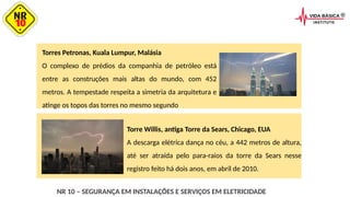 Torres Petronas, Kuala Lumpur, Malásia
O complexo de prédios da companhia de petróleo está
entre as construções mais altas do mundo, com 452
metros. A tempestade respeita a simetria da arquitetura e
atinge os topos das torres no mesmo segundo
NR 10 – SEGURANÇA EM INSTALAÇÕES E SERVIÇOS EM ELETRICIDADE
Torre Willis, antiga Torre da Sears, Chicago, EUA
A descarga elétrica dança no céu, a 442 metros de altura,
até ser atraída pelo para-raios da torre da Sears nesse
registro feito há dois anos, em abril de 2010.
 