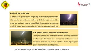 Empire State, Nova York
O arranha-céu preferido de King Kong foi estudado por cientistas
interessados em entender melhor a dinâmica dos raios. Além
disso, por conta da enorme quantidade de raios que o cercam, o
prédio já serviu como referência para precisar a velocidade da luz.
NR 10 – SEGURANÇA EM INSTALAÇÕES E SERVIÇOS EM ELETRICIDADE
Burj Khalifa, Dubai, Emirados Árabes Unidos
Os impressionantes 828 metros de alumínio e vidro que cortam o
céu da luxuosa Dubai atrai raios, assim como irradia uma série de
descargas menores aos prédios vizinhos. Páreo digno apenas
para o maior arranha-céu do planeta.
 