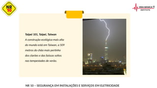 Taipei 101, Taipei, Taiwan
A construção ecológica mais alta
do mundo está em Taiwan, a 509
metros do chão mais pertinho
dos clarões e das faíscas soltos
nas tempestades de verão.
NR 10 – SEGURANÇA EM INSTALAÇÕES E SERVIÇOS EM ELETRICIDADE
 
