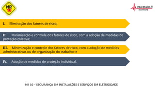 IV. Adoção de medidas de proteção individual.
I. Eliminação dos fatores de risco;
II. Minimização e controle dos fatores de risco, com a adoção de medidas de
proteção coletiva;
III. Minimização e controle dos fatores de risco, com a adoção de medidas
administrativas ou de organização do trabalho; e
NR 10 – SEGURANÇA EM INSTALAÇÕES E SERVIÇOS EM ELETRICIDADE
 