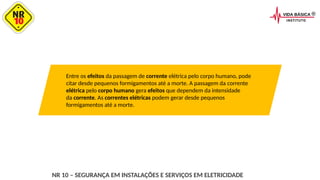 Entre os efeitos da passagem de corrente elétrica pelo corpo humano, pode
citar desde pequenos formigamentos até a morte. A passagem da corrente
elétrica pelo corpo humano gera efeitos que dependem da intensidade
da corrente. As correntes elétricas podem gerar desde pequenos
formigamentos até a morte.
NR 10 – SEGURANÇA EM INSTALAÇÕES E SERVIÇOS EM ELETRICIDADE
 