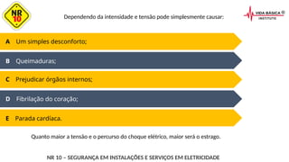 D Fibrilação do coração;
E Parada cardíaca.
A Um simples desconforto;
B Queimaduras;
C Prejudicar órgãos internos;
Dependendo da intensidade e tensão pode simplesmente causar:
NR 10 – SEGURANÇA EM INSTALAÇÕES E SERVIÇOS EM ELETRICIDADE
Quanto maior a tensão e o percurso do choque elétrico, maior será o estrago.
 
