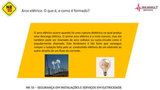Arco elétrico: O que é, e como é formado?
O arco elétrico ocorre quando há uma ruptura dielétrica na qual produz
uma descarga elétrica. O termo arco elétrico é o mais comum, mas ele
também pode ser chamado de arco voltaico ou curto-circuito como é
popularmente chamado. Este fenômeno é tão forte que consegue
romper a isolação feita pelo ar, conduzindo elétrons de um eletrodo ao
outro através de um fluxo de corrente.
NR 10 – SEGURANÇA EM INSTALAÇÕES E SERVIÇOS EM ELETRICIDADE
 