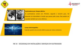 NR 10 – SEGURANÇA EM INSTALAÇÕES E SERVIÇOS EM ELETRICIDADE
Queimaduras por choque elétrico
As queimaduras variam em: Primeiro, segundo e terceiro grau. Vai
depender da intensidade e tensão que passou pelo corpo. Elas podem ser
causadas também por arcos elétricos.
Campo eletromagnético
É gerado quando uma corrente elétrica passa por meios condutores
 