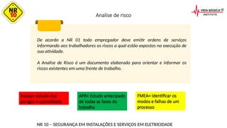 De acordo a NR 01 todo empregador deve emitir ordens de serviços
informando aos trabalhadores os riscos a qual estão expostos na execução de
sua atividade.
A Analise de Risco é um documento elaborado para orientar e informar os
riscos existentes em uma frente de trabalho.
NR 10 – SEGURANÇA EM INSTALAÇÕES E SERVIÇOS EM ELETRICIDADE
Analise de risco
Hazop= estudo dos
perigos e operalidade
APR= Estudo antecipado
de todas as fases do
trabalho
FMEA= Identificar os
modos e falhas de um
processo
 