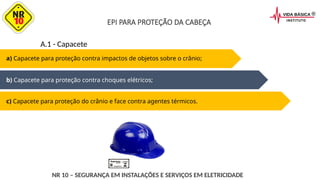 a) Capacete para proteção contra impactos de objetos sobre o crânio;
b) Capacete para proteção contra choques elétricos;
c) Capacete para proteção do crânio e face contra agentes térmicos.
A.1 - Capacete
NR 10 – SEGURANÇA EM INSTALAÇÕES E SERVIÇOS EM ELETRICIDADE
EPI PARA PROTEÇÃO DA CABEÇA
 