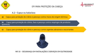 a) Capuz para proteção do crânio e pescoço contra riscos de origem térmica;
b) Capuz para proteção do crânio, face e pescoço contra respingos de produtos
químicos;
c) Capuz para proteção do crânio e pescoço contra agentes abrasivos e escoriantes
A.2 - Capuz ou balaclava
NR 10 – SEGURANÇA EM INSTALAÇÕES E SERVIÇOS EM ELETRICIDADE
EPI PARA PROTEÇÃO DA CABEÇA
 