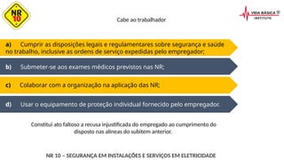 d) Usar o equipamento de proteção individual fornecido pelo empregador.
a) Cumprir as disposições legais e regulamentares sobre segurança e saúde
no trabalho, inclusive as ordens de serviço expedidas pelo empregador;
b) Submeter-se aos exames médicos previstos nas NR;
c) Colaborar com a organização na aplicação das NR;
Cabe ao trabalhador
NR 10 – SEGURANÇA EM INSTALAÇÕES E SERVIÇOS EM ELETRICIDADE
Constitui ato faltoso a recusa injustificada do empregado ao cumprimento do
disposto nas alíneas do subitem anterior.
 