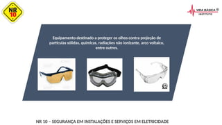 Equipamento destinado a proteger os olhos contra projeção de
partículas sólidas, químicas, radiações não ionizante, arco voltaico,
entre outros.
NR 10 – SEGURANÇA EM INSTALAÇÕES E SERVIÇOS EM ELETRICIDADE
 