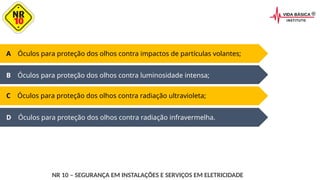 D Óculos para proteção dos olhos contra radiação infravermelha.
A Óculos para proteção dos olhos contra impactos de partículas volantes;
B Óculos para proteção dos olhos contra luminosidade intensa;
C Óculos para proteção dos olhos contra radiação ultravioleta;
NR 10 – SEGURANÇA EM INSTALAÇÕES E SERVIÇOS EM ELETRICIDADE
 