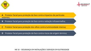 D Protetor facial para proteção da face contra riscos de origem térmica;
A Protetor facial para proteção da face contra impactos de partículas
volantes;
B Protetor facial para proteção da face contra radiação infravermelha;
C Protetor facial para proteção dos olhos contra luminosidade intensa;
NR 10 – SEGURANÇA EM INSTALAÇÕES E SERVIÇOS EM ELETRICIDADE
 
