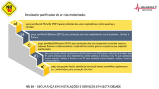 a)
b)
c)
d)
e)
Respirador purificador de ar não motorizado:
peça semifacial filtrante (PFF1) para proteção das vias respiratórias contra poeiras e
névoas;
peça semifacial filtrante (PFF2) para proteção das vias respiratórias contra poeiras, névoas e
fumos;
peça semifacial filtrante (PFF3) para proteção das vias respiratórias contra poeiras,
névoas, fumos e radionuclídeos; respiratórias contra gases e vapores e ou material
particulado.
peça um quarto facial, semifacial ou facial inteira com filtros para material particulado tipo
P1 para proteção das vias respiratórias contra poeiras e névoas; e ou P2 para proteção
contra poeiras, névoas e fumos; e ou P3 para proteção contra poeiras, névoas, fumos e
radionuclídeos;
peça um quarto facial, semifacial ou facial inteira com filtros químicos e
ou combinados para proteção das vias
NR 10 – SEGURANÇA EM INSTALAÇÕES E SERVIÇOS EM ELETRICIDADE
 