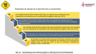 a)
b)
c)
d)
e)
Respirador de adução de ar tipo linha de ar comprimido:
sem vedação facial de fluxo contínuo tipo capuz ou capacete para proteção das vias
respiratórias em atmosferas com concentração de oxigênio maior que 12,5%;
sem vedação facial de fluxo contínuo tipo capuz ou capacete para proteção das vias
respiratórias em operações de jateamento e em atmosferas com concentração de oxigênio
maior que 12,5%;
com vedação facial de fluxo contínuo tipo peça semifacial ou facial inteira para proteção
das vias respiratórias em atmosferas com concentração de oxigênio maior que 12,5%;
de demanda com pressão positiva tipo peça semifacial ou facial inteira para proteção das
vias respiratórias em atmosferas com concentração de oxigênio maior que 12,5%;
de demanda com pressão positiva tipo peça facial inteira combinado com cilindro
auxiliar para proteção das vias respiratórias em atmosferas com concentração de
oxigênio menor ou igual que 12,5%, ou seja, em atmosferas Imediatamente
Perigosas à Vida e a Saúde (IPVS).
NR 10 – SEGURANÇA EM INSTALAÇÕES E SERVIÇOS EM ELETRICIDADE
 