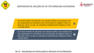 RESPIRADOR DE ADUÇÃO DE AR TIPO MÁSCARA AUTONOMA
de circuito fechado de demanda com pressão positiva para proteção das
vias respiratórias em atmosferas com concentração de oxigênio menor ou
igual que 12,5%, ou seja, em atmosferas Imediatamente Perigosas à Vida e
a Saúde (IPVS).
de circuito aberto de demanda com pressão positiva para proteção das
vias respiratórias em atmosferas com concentração de oxigênio menor ou
igual que 12,5%, ou seja, em atmosferas Imediatamente Perigosas à Vida
e a Saúde (IPVS);
NR 10 – SEGURANÇA EM INSTALAÇÕES E SERVIÇOS EM ELETRICIDADE
 