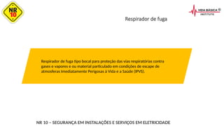 Respirador de fuga
Respirador de fuga tipo bocal para proteção das vias respiratórias contra
gases e vapores e ou material particulado em condições de escape de
atmosferas Imediatamente Perigosas à Vida e a Saúde (IPVS).
NR 10 – SEGURANÇA EM INSTALAÇÕES E SERVIÇOS EM ELETRICIDADE
 