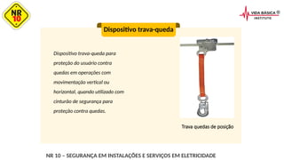 Dispositivo trava-queda para
proteção do usuário contra
quedas em operações com
movimentação vertical ou
horizontal, quando utilizado com
cinturão de segurança para
proteção contra quedas.
Dispositivo trava-queda
Trava quedas de posição
NR 10 – SEGURANÇA EM INSTALAÇÕES E SERVIÇOS EM ELETRICIDADE
 