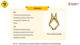 SS)
Cinturão de segurança para
proteção do usuário contra riscos
de queda em trabalhos em
altura;
Cinturão
Trava quedas de posição
TT)
Cinturão de segurança para
proteção do usuário contra riscos
de queda no posicionamento em
trabalhos em altura.
NR 10 – SEGURANÇA EM INSTALAÇÕES E SERVIÇOS EM ELETRICIDADE
 