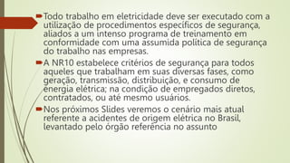 Todo trabalho em eletricidade deve ser executado com a
utilização de procedimentos específicos de segurança,
aliados a um intenso programa de treinamento em
conformidade com uma assumida política de segurança
do trabalho nas empresas.
A NR10 estabelece critérios de segurança para todos
aqueles que trabalham em suas diversas fases, como
geração, transmissão, distribuição, e consumo de
energia elétrica; na condição de empregados diretos,
contratados, ou até mesmo usuários.
Nos próximos Slides veremos o cenário mais atual
referente a acidentes de origem elétrica no Brasil,
levantado pelo órgão referência no assunto
 