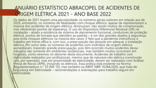 ANUÁRIO ESTATÍSTICO ABRACOPEL DE ACIDENTES DE
ORIGEM ELÉTRICA 2021 - ANO BASE 2022
Os dados de 2021 trazem uma peculiaridade, os números gerais subiram em relação aos de
2020, entretanto, os números de fatalidades com choque elétrico, apesar de representarem a
maioria dos acidentes de origem elétrica, diminuíram, não sendo motivo de comemoração,
mas oferecendo pontos de esperança. O uso de Dispositivo Diferencial Residual (DR) na
instalação – aliado a existência de sistema de aterramento funcional, condutores de proteção
elétrica, pontos de tomada que atendem ao padrão – é um dos grandes aliados à segurança,
pois evita choques elétricos na maioria dos casos. É fato que a pandemia intensificou o
trabalho em home office e, com isso, a preocupação das pessoas em adequar a instalação
elétrica. Por outro lado, os números de acidentes com incêndios de origem elétrica
aumentaram, trazendo grande preocupação, pois têm ocorrido muitos acidentes dessa
natureza não somente em ambientes residenciais, mas também muitos ocorreram em
hospitais, como veremos no decorrer deste documento. Acidentes de trabalho com
eletricidade realizados por profissionais, mesmo que de natureza não elétrica (construção
civil, por exemplo), mas em proximidade de eletricidade, devem ser realizados com Análise
Prévia de Riscos (APR), incluindo os elétricos. Essa prática está evidente na Norma
Regulamentadora n.º 10 (NR 10), mas também na ABNT NBR 16384:2020, que trata de
Segurança em Eletricidade – recomendações e orientações para trabalho seguro em
eletricidade.
 